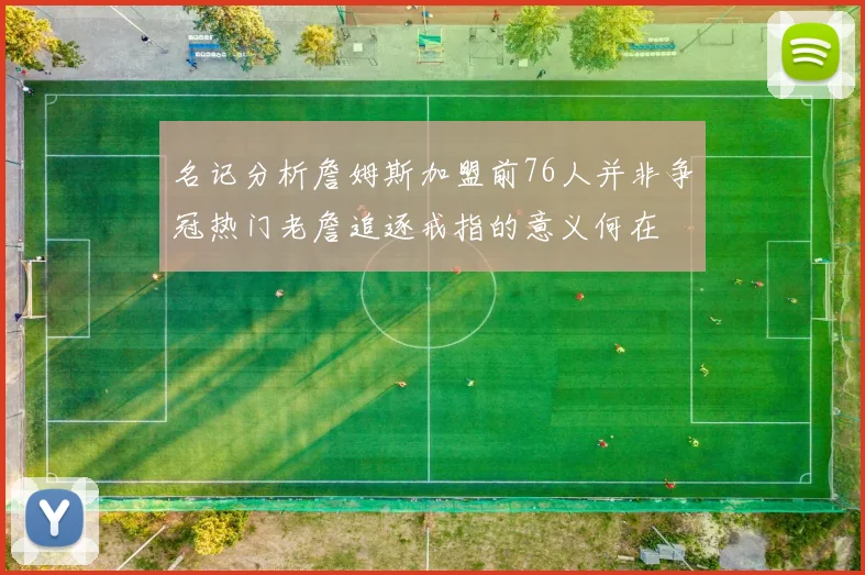 名记分析詹姆斯加盟前76人并非争冠热门老詹追逐戒指的意义何在
