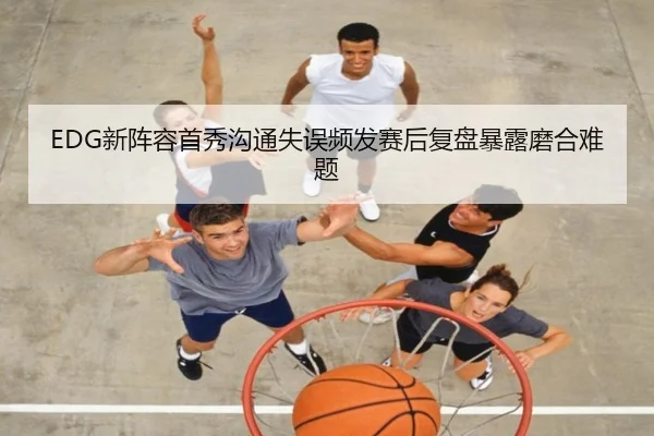 EDG新阵容首秀沟通失误频发赛后复盘暴露磨合难题